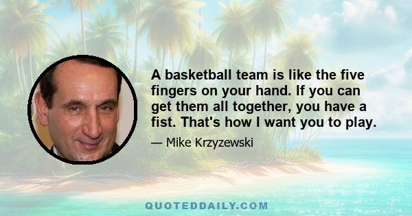 A basketball team is like the five fingers on your hand. If you can get them all together, you have a fist. That's how I want you to play.