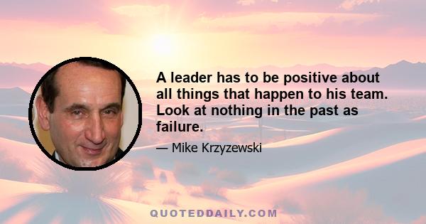 A leader has to be positive about all things that happen to his team. Look at nothing in the past as failure.