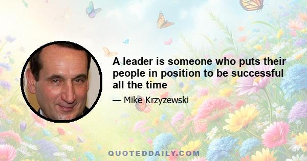 A leader is someone who puts their people in position to be successful all the time