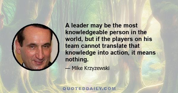 A leader may be the most knowledgeable person in the world, but if the players on his team cannot translate that knowledge into action, it means nothing.