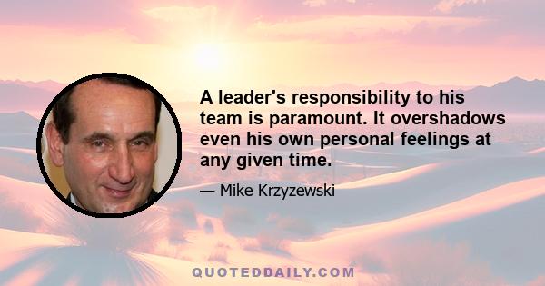 A leader's responsibility to his team is paramount. It overshadows even his own personal feelings at any given time.