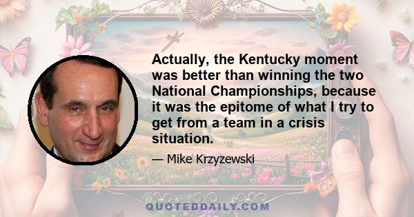 Actually, the Kentucky moment was better than winning the two National Championships, because it was the epitome of what I try to get from a team in a crisis situation.