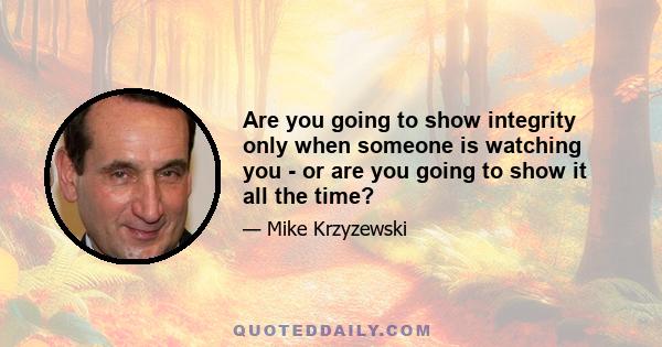 Are you going to show integrity only when someone is watching you - or are you going to show it all the time?