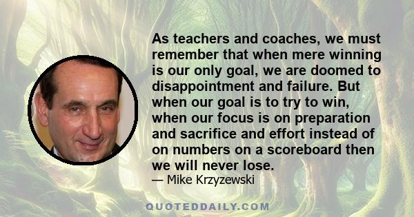 As teachers and coaches, we must remember that when mere winning is our only goal, we are doomed to disappointment and failure. But when our goal is to try to win, when our focus is on preparation and sacrifice and