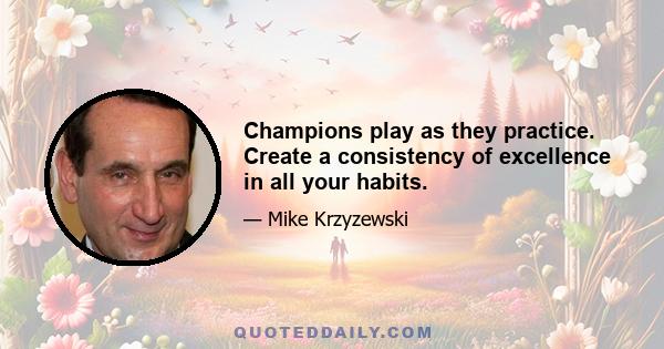 Champions play as they practice. Create a consistency of excellence in all your habits.