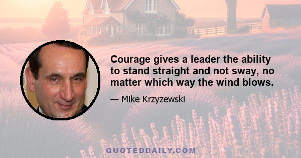 Courage gives a leader the ability to stand straight and not sway, no matter which way the wind blows.