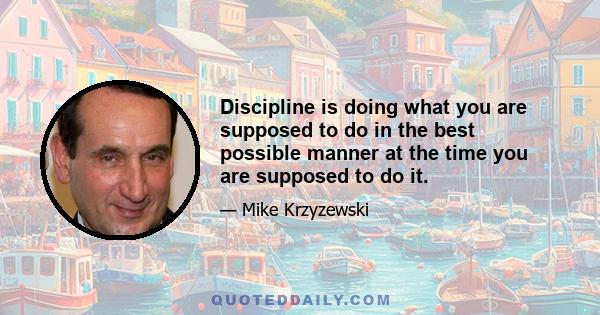 Discipline is doing what you are supposed to do in the best possible manner at the time you are supposed to do it.