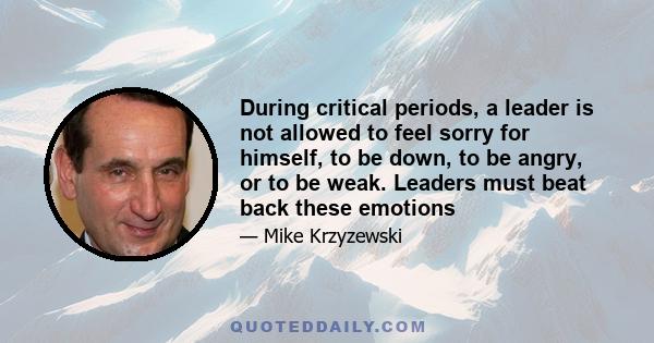 During critical periods, a leader is not allowed to feel sorry for himself, to be down, to be angry, or to be weak. Leaders must beat back these emotions