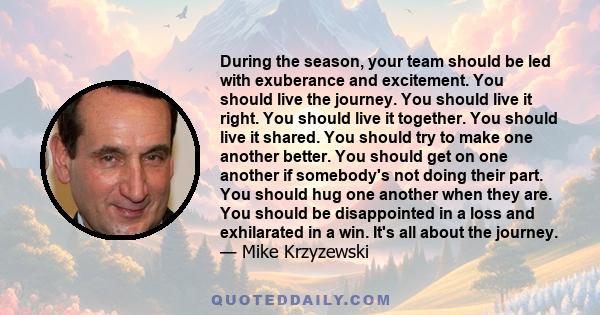 During the season, your team should be led with exuberance and excitement. You should live the journey. You should live it right. You should live it together. You should live it shared. You should try to make one