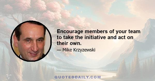 Encourage members of your team to take the initiative and act on their own.