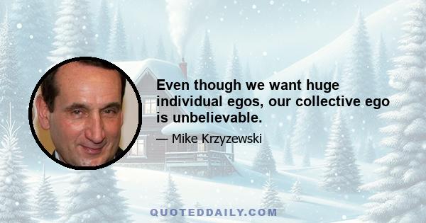 Even though we want huge individual egos, our collective ego is unbelievable.