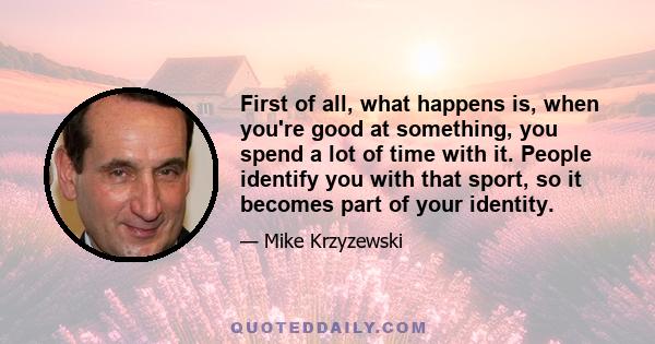 First of all, what happens is, when you're good at something, you spend a lot of time with it. People identify you with that sport, so it becomes part of your identity.