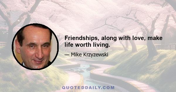 Friendships, along with love, make life worth living.