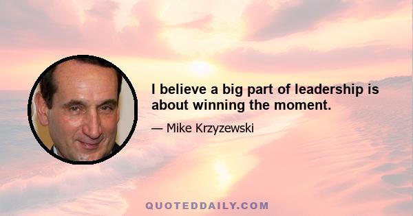 I believe a big part of leadership is about winning the moment.