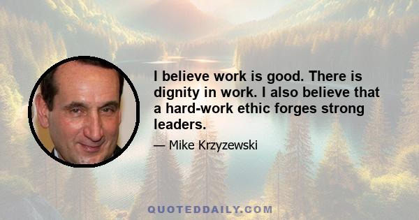 I believe work is good. There is dignity in work. I also believe that a hard-work ethic forges strong leaders.