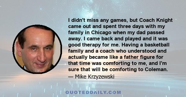 I didn't miss any games, but Coach Knight came out and spent three days with my family in Chicago when my dad passed away. I came back and played and it was good therapy for me. Having a basketball family and a coach