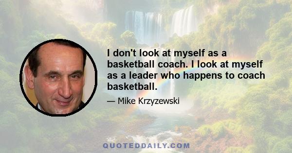 I don't look at myself as a basketball coach. I look at myself as a leader who happens to coach basketball.