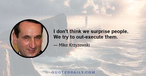 I don't think we surprise people. We try to out-execute them.