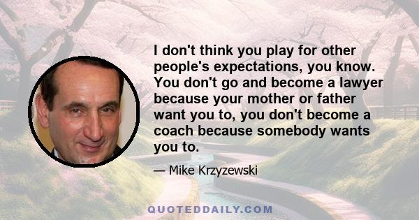 I don't think you play for other people's expectations, you know. You don't go and become a lawyer because your mother or father want you to, you don't become a coach because somebody wants you to.