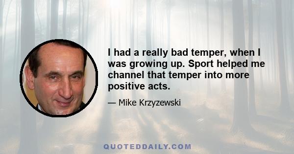 I had a really bad temper, when I was growing up. Sport helped me channel that temper into more positive acts.