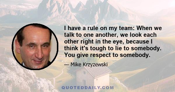 I have a rule on my team: When we talk to one another, we look each other right in the eye, because I think it's tough to lie to somebody. You give respect to somebody.