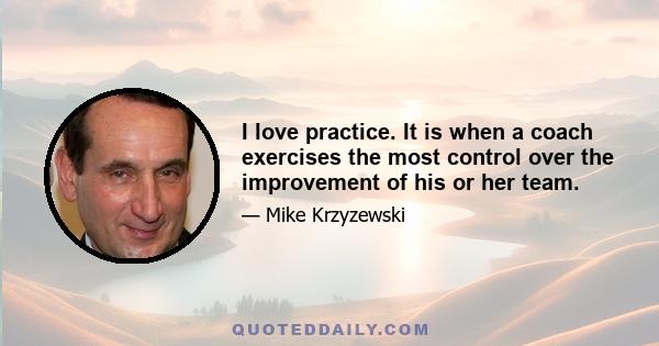 I love practice. It is when a coach exercises the most control over the improvement of his or her team.