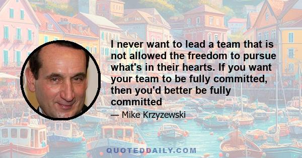 I never want to lead a team that is not allowed the freedom to pursue what's in their hearts. If you want your team to be fully committed, then you'd better be fully committed