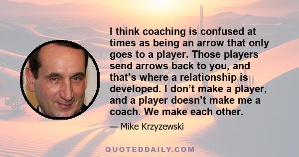 I think coaching is confused at times as being an arrow that only goes to a player. Those players send arrows back to you, and that’s where a relationship is developed. I don’t make a player, and a player doesn’t make