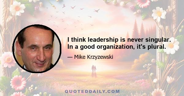 I think leadership is never singular. In a good organization, it's plural.