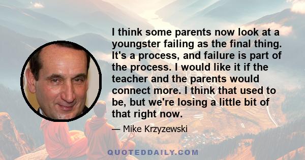 I think some parents now look at a youngster failing as the final thing. It's a process, and failure is part of the process. I would like it if the teacher and the parents would connect more. I think that used to be,