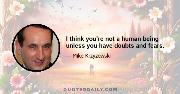 I think you're not a human being unless you have doubts and fears.