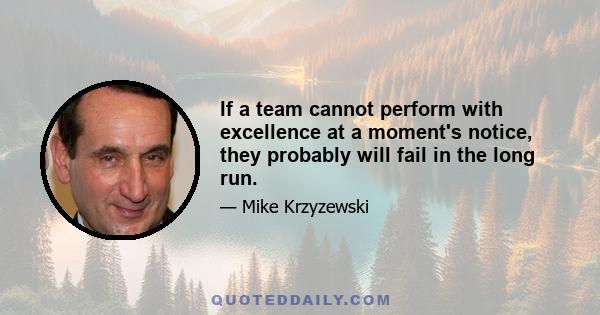 If a team cannot perform with excellence at a moment's notice, they probably will fail in the long run.