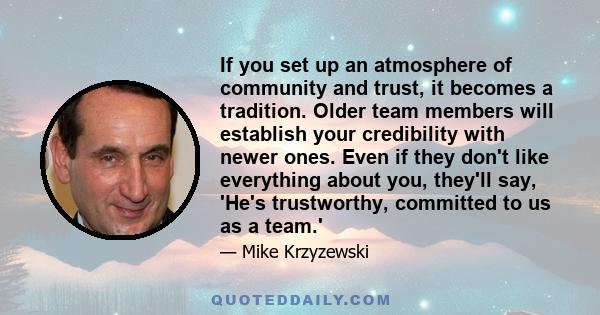 If you set up an atmosphere of community and trust, it becomes a tradition. Older team members will establish your credibility with newer ones. Even if they don't like everything about you, they'll say, 'He's