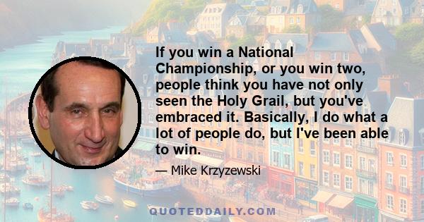 If you win a National Championship, or you win two, people think you have not only seen the Holy Grail, but you've embraced it. Basically, I do what a lot of people do, but I've been able to win.