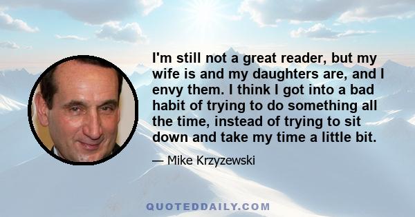 I'm still not a great reader, but my wife is and my daughters are, and I envy them. I think I got into a bad habit of trying to do something all the time, instead of trying to sit down and take my time a little bit.