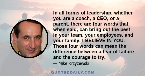 In all forms of leadership, whether you are a coach, a CEO, or a parent, there are four words that, when said, can bring out the best in your team, your employees, and your family. I BELIEVE IN YOU. Those four words can 