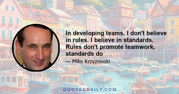 In developing teams, I don't believe in rules. I believe in standards. Rules don't promote teamwork, standards do