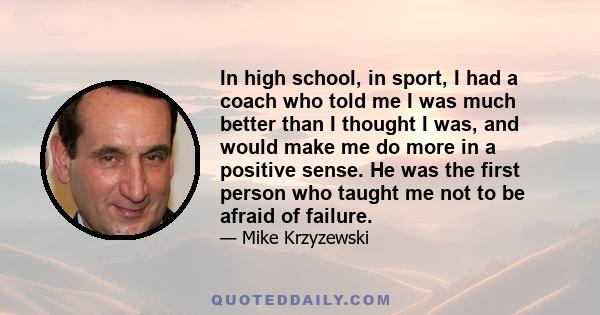 In high school, in sport, I had a coach who told me I was much better than I thought I was, and would make me do more in a positive sense. He was the first person who taught me not to be afraid of failure.