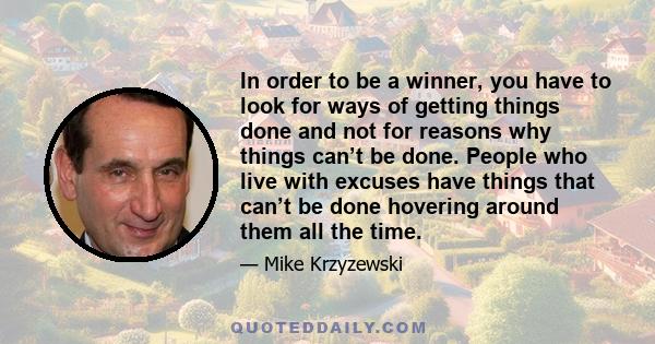 In order to be a winner, you have to look for ways of getting things done and not for reasons why things can’t be done. People who live with excuses have things that can’t be done hovering around them all the time.