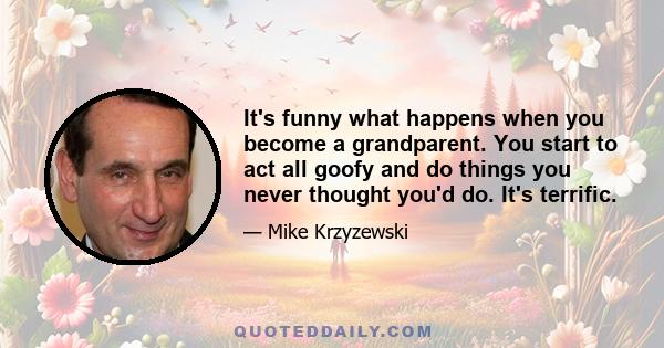 It's funny what happens when you become a grandparent. You start to act all goofy and do things you never thought you'd do. It's terrific.