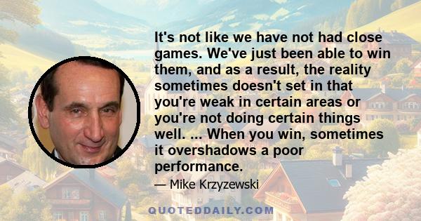 It's not like we have not had close games. We've just been able to win them, and as a result, the reality sometimes doesn't set in that you're weak in certain areas or you're not doing certain things well. ... When you