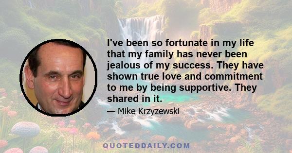 I've been so fortunate in my life that my family has never been jealous of my success. They have shown true love and commitment to me by being supportive. They shared in it.