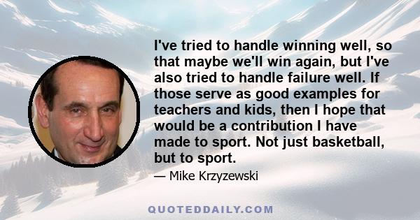 I've tried to handle winning well, so that maybe we'll win again, but I've also tried to handle failure well. If those serve as good examples for teachers and kids, then I hope that would be a contribution I have made