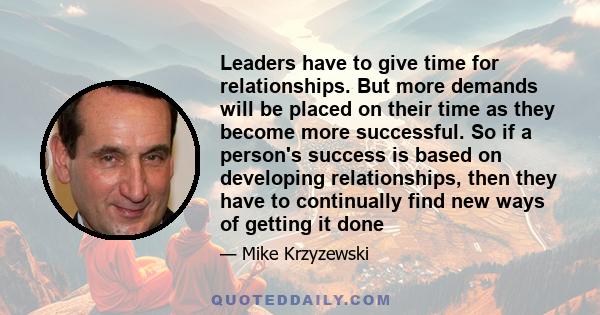 Leaders have to give time for relationships. But more demands will be placed on their time as they become more successful. So if a person's success is based on developing relationships, then they have to continually