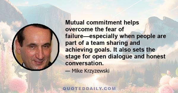 Mutual commitment helps overcome the fear of failure—especially when people are part of a team sharing and achieving goals. It also sets the stage for open dialogue and honest conversation.