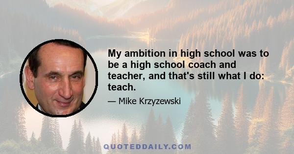 My ambition in high school was to be a high school coach and teacher, and that's still what I do: teach.