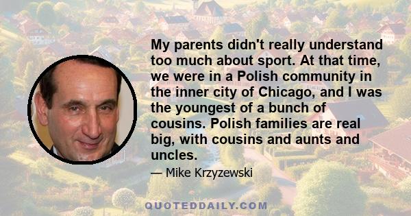 My parents didn't really understand too much about sport. At that time, we were in a Polish community in the inner city of Chicago, and I was the youngest of a bunch of cousins. Polish families are real big, with