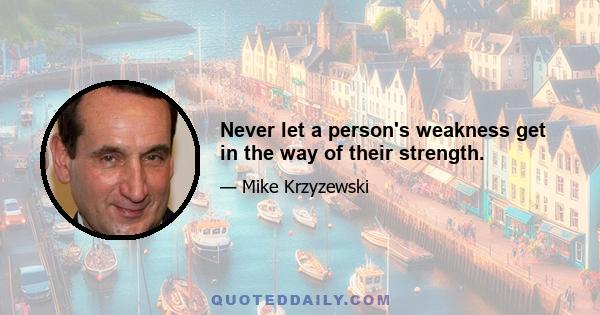 Never let a person's weakness get in the way of their strength.