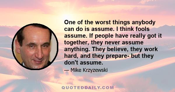 One of the worst things anybody can do is assume. I think fools assume. If people have really got it together, they never assume anything. They believe, they work hard, and they prepare- but they don't assume.