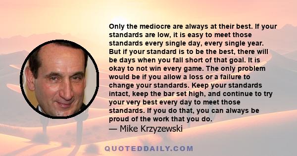 Only the mediocre are always at their best. If your standards are low, it is easy to meet those standards every single day, every single year. But if your standard is to be the best, there will be days when you fall